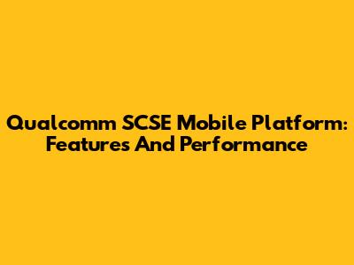 Qualcomm SCSE Mobile Platform: Features And Performance