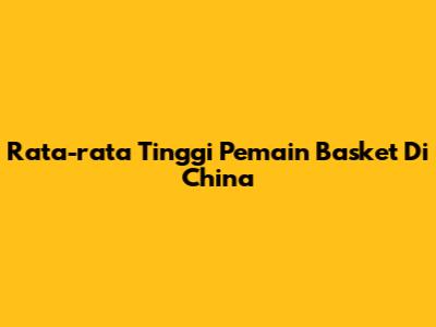 Rata-rata Tinggi Pemain Basket Di China