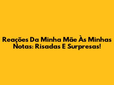 Reações Da Minha Mãe Às Minhas Notas: Risadas E Surpresas!
