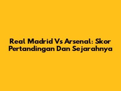 Real Madrid Vs Arsenal: Skor Pertandingan Dan Sejarahnya