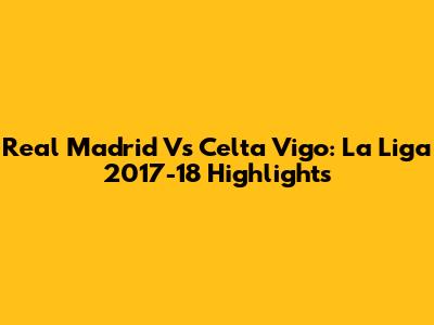Real Madrid Vs Celta Vigo: La Liga 2017-18 Highlights