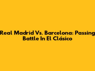 Real Madrid Vs. Barcelona: Passing Battle In El Clásico