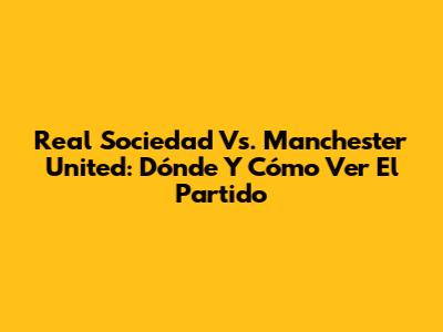 Real Sociedad Vs. Manchester United: Dónde Y Cómo Ver El Partido