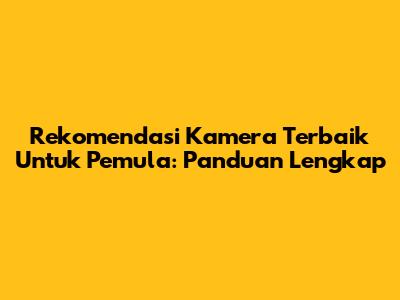 Rekomendasi Kamera Terbaik Untuk Pemula: Panduan Lengkap