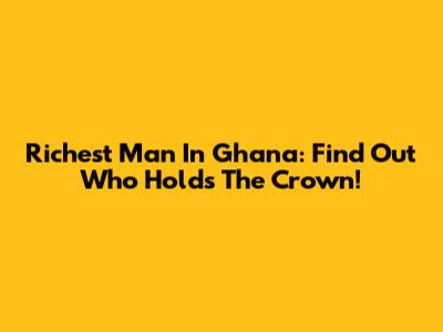 Richest Man In Ghana: Find Out Who Holds The Crown!