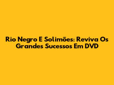 Rio Negro E Solimões: Reviva Os Grandes Sucessos Em DVD