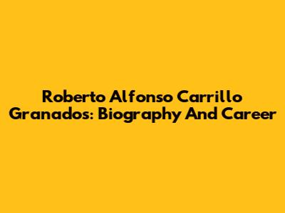 Roberto Alfonso Carrillo Granados: Biography And Career