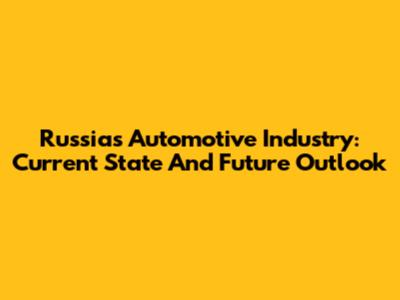 Russia's Automotive Industry: Current State And Future Outlook