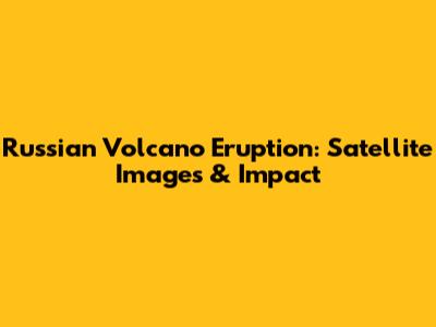 Russian Volcano Eruption: Satellite Images & Impact