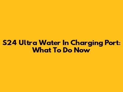 S24 Ultra Water In Charging Port: What To Do Now