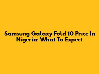 Samsung Galaxy Fold 10 Price In Nigeria: What To Expect