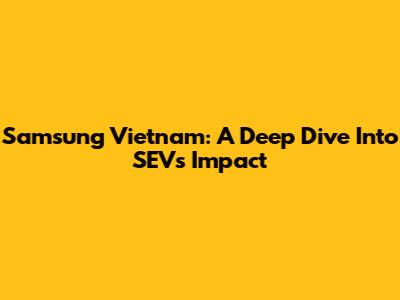 Samsung Vietnam: A Deep Dive Into SEV's Impact