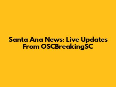 Santa Ana News: Live Updates From OSCBreakingSC