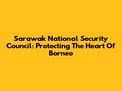 Sarawak National Security Council: Protecting The Heart Of Borneo