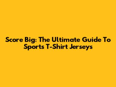 Score Big: The Ultimate Guide To Sports T-Shirt Jerseys