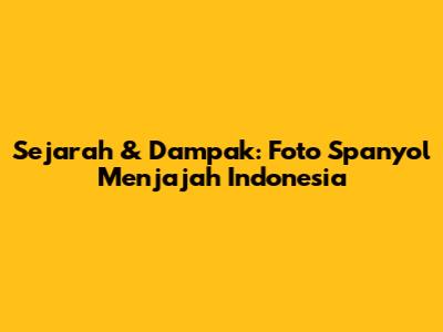 Sejarah & Dampak: Foto Spanyol Menjajah Indonesia