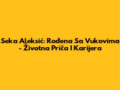 Seka Aleksić: Rođena Sa Vukovima - Životna Priča I Karijera