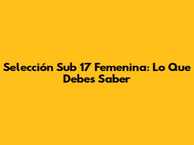 Selección Sub 17 Femenina: Lo Que Debes Saber