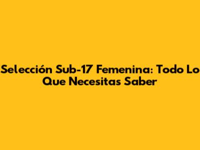 Selección Sub-17 Femenina: Todo Lo Que Necesitas Saber