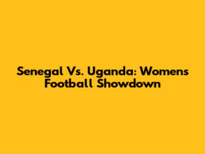 Senegal Vs. Uganda: Women's Football Showdown