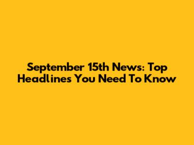 September 15th News: Top Headlines You Need To Know