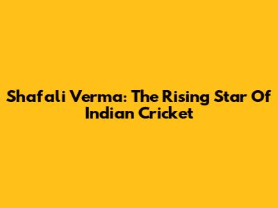Shafali Verma: The Rising Star Of Indian Cricket