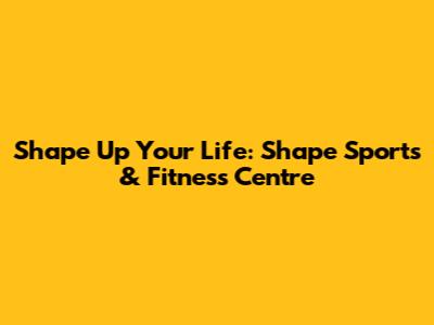 Shape Up Your Life: Shape Sports & Fitness Centre