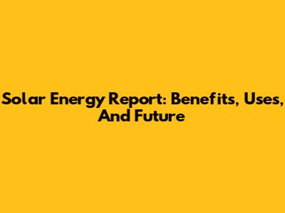 Solar Energy Report: Benefits, Uses, And Future