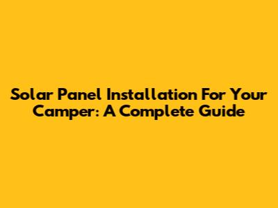 Solar Panel Installation For Your Camper: A Complete Guide