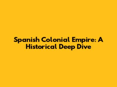 Spanish Colonial Empire: A Historical Deep Dive
