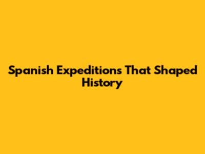 Spanish Expeditions That Shaped History