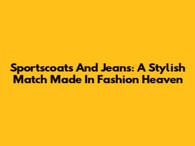 Sportscoats And Jeans: A Stylish Match Made In Fashion Heaven