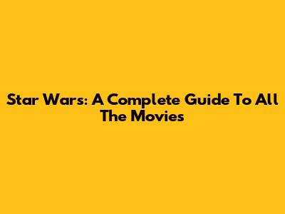Star Wars: A Complete Guide To All The Movies