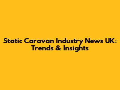Static Caravan Industry News UK: Trends & Insights