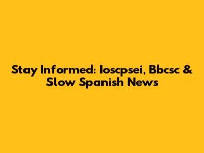 Stay Informed: Ioscpsei, Bbcsc & Slow Spanish News