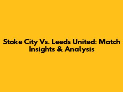 Stoke City Vs. Leeds United: Match Insights & Analysis