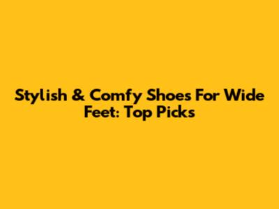 Stylish & Comfy Shoes For Wide Feet: Top Picks