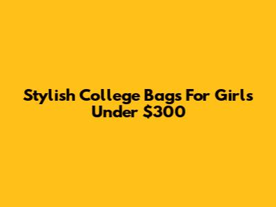 Stylish College Bags For Girls Under $300