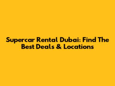 Supercar Rental Dubai: Find The Best Deals & Locations