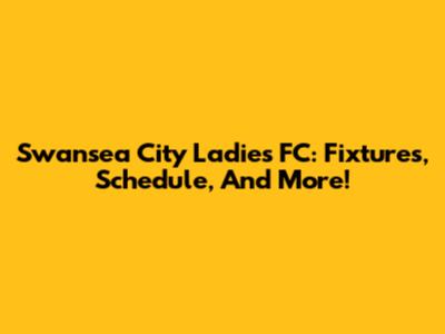 Swansea City Ladies FC: Fixtures, Schedule, And More!