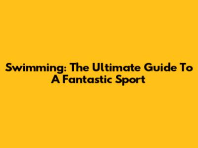 Swimming: The Ultimate Guide To A Fantastic Sport