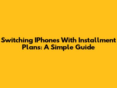 Switching IPhones With Installment Plans: A Simple Guide