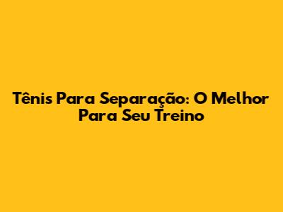 Tênis Para Separação: O Melhor Para Seu Treino