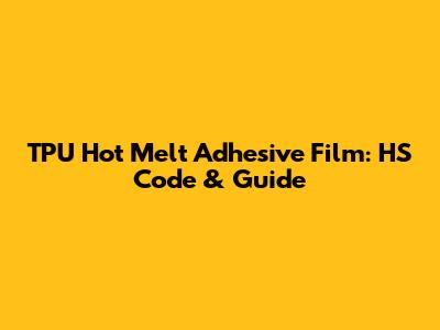 TPU Hot Melt Adhesive Film: HS Code & Guide