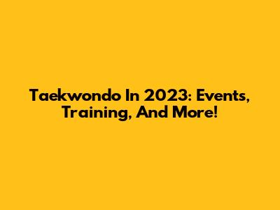 Taekwondo In 2023: Events, Training, And More!