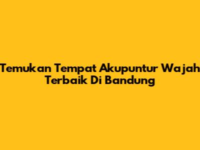 Temukan Tempat Akupuntur Wajah Terbaik Di Bandung