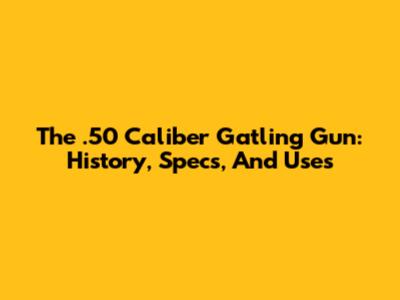 The .50 Caliber Gatling Gun: History, Specs, And Uses