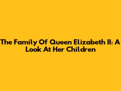 The Family Of Queen Elizabeth II: A Look At Her Children