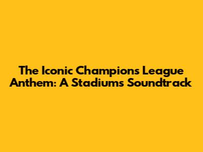The Iconic Champions League Anthem: A Stadium's Soundtrack