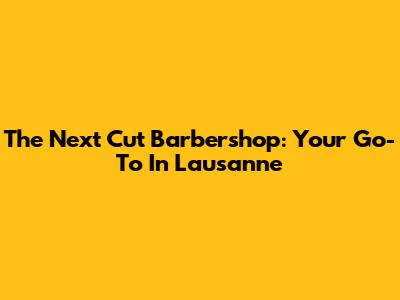 The Next Cut Barbershop: Your Go-To In Lausanne